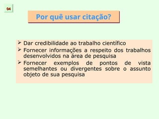 Por quê usar citação?
 Dar credibilidade ao trabalho científico
 Fornecer informações a respeito dos trabalhos
desenvolvidos na área de pesquisa
 Fornecer exemplos de pontos de vista
semelhantes ou divergentes sobre o assunto
objeto de sua pesquisa
04
04
 