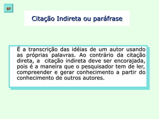 Citação Indireta ou paráfrase
Citação Indireta ou paráfrase
É a transcrição das idéias de um autor usando
É a transcrição das idéias de um autor usando
as próprias palavras. Ao contrário da citação
as próprias palavras. Ao contrário da citação
direta, a citação indireta deve ser encorajada,
direta, a citação indireta deve ser encorajada,
pois é a maneira que o pesquisador tem de ler,
pois é a maneira que o pesquisador tem de ler,
compreender e gerar conhecimento a partir do
compreender e gerar conhecimento a partir do
conhecimento de outros autores.
conhecimento de outros autores.
07
07
 