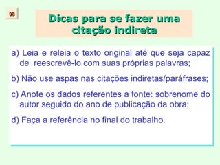 Dicas para se fazer uma
Dicas para se fazer uma
citação indireta
citação indireta
a) Leia e releia o texto original até que seja capaz
de reescrevê-lo com suas próprias palavras;
b) Não use aspas nas citações indiretas/paráfrases;
c) Anote os dados referentes a fonte: sobrenome do
autor seguido do ano de publicação da obra;
d) Faça a referência no final do trabalho.
08
08
 