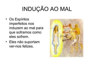 INDUÇÃO AO MAL 
• Os Espíritos 
imperfeitos nos 
induzem ao mal para 
que soframos como 
eles sofrem. 
• Eles não suportam 
ver-nos felizes. 
 