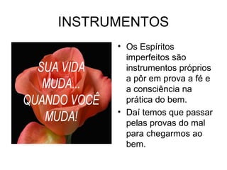 INSTRUMENTOS 
• Os Espíritos 
imperfeitos são 
instrumentos próprios 
a pôr em prova a fé e 
a consciência na 
prática do bem. 
• Daí temos que passar 
pelas provas do mal 
para chegarmos ao 
bem. 
 
