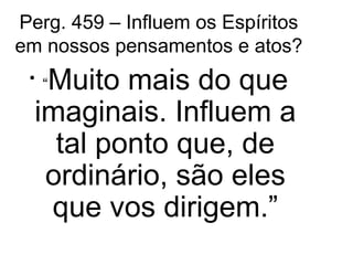 Perg. 459 – Influem os Espíritos 
em nossos pensamentos e atos? 
• “Muito mais do que 
imaginais. Influem a 
tal ponto que, de 
ordinário, são eles 
que vos dirigem.” 
 