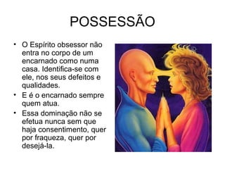 POSSESSÃO 
• O Espírito obsessor não 
entra no corpo de um 
encarnado como numa 
casa. Identifica-se com 
ele, nos seus defeitos e 
qualidades. 
• E é o encarnado sempre 
quem atua. 
• Essa dominação não se 
efetua nunca sem que 
haja consentimento, quer 
por fraqueza, quer por 
desejá-la. 
 