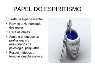PAPEL DO ESPIRITISMO 
• Trata da higiene mental. 
• Previne a Humanidade 
dos males. 
• Evita os males. 
• Apóia e enriquece os 
profissionais e 
missionários da 
psicologia, psiquiatria, .. 
• Possui métodos e 
terapias desobsessivas. 
 