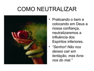 COMO NEUTRALIZAR 
• Praticando o bem e 
colocando em Deus a 
nossa confiança, 
neutralizaremos a 
influência dos 
Espíritos inferiores. 
• “Senhor! Não nos 
deixes cair em 
tentação, mas livra-nos 
do mal.” 
 
