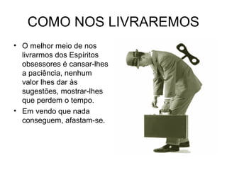 COMO NOS LIVRAREMOS 
• O melhor meio de nos 
livrarmos dos Espíritos 
obsessores é cansar-lhes 
a paciência, nenhum 
valor lhes dar às 
sugestões, mostrar-lhes 
que perdem o tempo. 
• Em vendo que nada 
conseguem, afastam-se. 
 