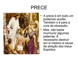 PRECE 
• A prece é em tudo um 
poderoso auxílio. 
Também o é para a 
cura da obsessão. 
• Mas, não basta 
murmurar algumas 
palavras. É 
necessário destruir 
em si mesmo a causa 
da atração dos maus 
Espíritos. 
 