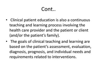 Cont..
• Clinical patient education is also a continuous
teaching and learning process involving the
health care provider and the patient or client
(and/or the patient’s family).
• The goals of clinical teaching and learning are
based on the patient’s assessment, evaluation,
diagnosis, prognosis, and individual needs and
requirements related to interventions.
 