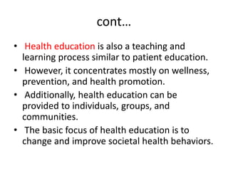 cont…
• Health education is also a teaching and
learning process similar to patient education.
• However, it concentrates mostly on wellness,
prevention, and health promotion.
• Additionally, health education can be
provided to individuals, groups, and
communities.
• The basic focus of health education is to
change and improve societal health behaviors.
 