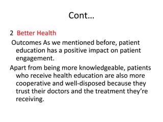 Cont…
2 Better Health
Outcomes As we mentioned before, patient
education has a positive impact on patient
engagement.
Apart from being more knowledgeable, patients
who receive health education are also more
cooperative and well-disposed because they
trust their doctors and the treatment they’re
receiving.
 