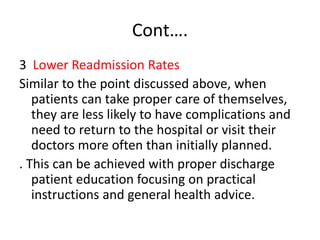 Cont….
3 Lower Readmission Rates
Similar to the point discussed above, when
patients can take proper care of themselves,
they are less likely to have complications and
need to return to the hospital or visit their
doctors more often than initially planned.
. This can be achieved with proper discharge
patient education focusing on practical
instructions and general health advice.
 