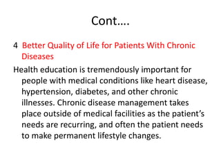 Cont….
4 Better Quality of Life for Patients With Chronic
Diseases
Health education is tremendously important for
people with medical conditions like heart disease,
hypertension, diabetes, and other chronic
illnesses. Chronic disease management takes
place outside of medical facilities as the patient’s
needs are recurring, and often the patient needs
to make permanent lifestyle changes.
 