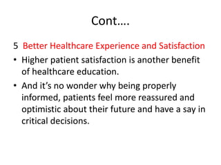 Cont….
5 Better Healthcare Experience and Satisfaction
• Higher patient satisfaction is another benefit
of healthcare education.
• And it’s no wonder why being properly
informed, patients feel more reassured and
optimistic about their future and have a say in
critical decisions.
 