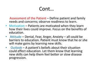 Cont…
Assessment of the Patient – Define patient and family
needs and concerns; observe readiness to learn.
• Motivation – Patients are motivated when they learn
how their lives could improve. Focus on the benefits of
education.
• Attitude – Denial, Fear, Anger, Anxiety – all could be
barriers to education. Patient must know that he or she
will make gains by learning new skills.
• Outlook – A patient’s beliefs about their situation
could effect education. Let them know that learning
new skills can help them feel better or slow disease
progression.
 