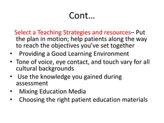 Cont…
Select a Teaching Strategies and resources– Put
the plan in motion; help patients along the way
to reach the objectives you’ve set together
• Providing a Good Learning Environment
• Tone of voice, eye contact, and touch vary for all
cultural backgrounds
• Use the knowledge you gained during
assessment
• Mixing Education Media
• Choosing the right patient education materials
 