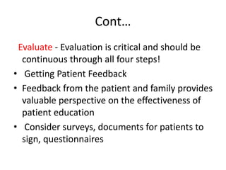 Cont…
Evaluate - Evaluation is critical and should be
continuous through all four steps!
• Getting Patient Feedback
• Feedback from the patient and family provides
valuable perspective on the effectiveness of
patient education
• Consider surveys, documents for patients to
sign, questionnaires
 
