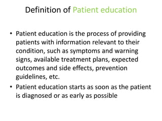 Definition of Patient education
• Patient education is the process of providing
patients with information relevant to their
condition, such as symptoms and warning
signs, available treatment plans, expected
outcomes and side effects, prevention
guidelines, etc.
• Patient education starts as soon as the patient
is diagnosed or as early as possible
 