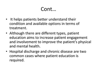 Cont…
• It helps patients better understand their
condition and available options in terms of
treatment.
• Although there are different types, patient
education aims to increase patient engagement
and involvement to improve the patient’s physical
and mental health.
• Hospital discharge and chronic disease are two
common cases where patient education is
required.
 