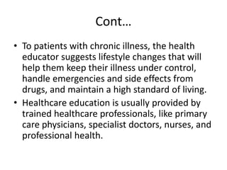 Cont…
• To patients with chronic illness, the health
educator suggests lifestyle changes that will
help them keep their illness under control,
handle emergencies and side effects from
drugs, and maintain a high standard of living.
• Healthcare education is usually provided by
trained healthcare professionals, like primary
care physicians, specialist doctors, nurses, and
professional health.
 