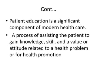 Cont…
• Patient education is a significant
component of modern health care.
• A process of assisting the patient to
gain knowledge, skill, and a value or
attitude related to a health problem
or for health promotion
 