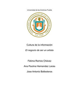 Universidad de las Américas Puebla
Cultura de la información
El negocio de ser un artista
Fàtima Ramos Chàvez
Ana Paulina Hernandez Larala
Jose Antonio Ballesteros
 