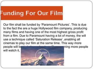 Our Production LogosAs a group we felt that ‘Twisted Pictures’ would be a perfect production company to work with due to the fact it is known for the type of ‘Thriller’ and ‘Horror’ films it makes, such as ‘SAW’ . ‘Paramount Pictures’ was the company that would be funding our film. We felt that ‘Paramount Pictures’ would be an extremely helpful production company have due to their success and the fact they have produced films similar to ours, such as ‘Paranormal Activity 2’.