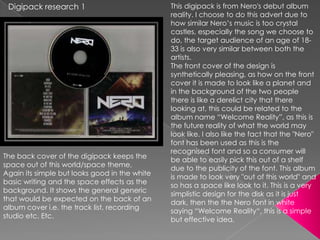 Digipack research 1                           This digipack is from Nero's debut album
                                               reality. I choose to do this advert due to
                                               how similar Nero‟s music is too crystal
                                               castles, especially the song we choose to
                                               do, the target audience of an age of 18-
                                               33 is also very similar between both the
                                               artists.
                                               The front cover of the design is
                                               synthetically pleasing, as how on the front
                                               cover it is made to look like a planet and
                                               in the background of the two people
                                               there is like a derelict city that there
                                               looking at, this could be related to the
                                               album name “Welcome Reality”, as this is
                                               the future reality of what the world may
                                               look like. I also like the fact that the "Nero"
                                               font has been used as this is the
                                               recognised font and so a consumer will
The back cover of the digipack keeps the
                                               be able to easily pick this out of a shelf
space out of this world/space theme,
                                               due to the publicity of the font. This album
Again its simple but looks good in the white
                                               is made to look very "out of this world" and
basic writing and the space effects as the
                                               so has a space like look to it. This is a very
background. It shows the general generic
                                               simplistic design for the disk as it is just
that would be expected on the back of an
                                               dark, then the the Nero font in white
album cover i.e. the track list, recording
                                               saying “Welcome Reality“, this is a simple
studio etc. Etc.
                                               but effective idea.
 
