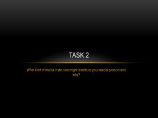 TASK 2
What kind of media institution might distribute your media product and
                                 why?
 
