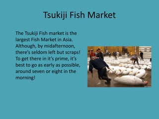 Tsukiji Fish Market
The Tsukiji Fish market is the
largest Fish Market in Asia.
Although, by midafternoon,
there’s seldom left but scraps!
To get there in it’s prime, it’s
best to go as early as possible,
around seven or eight in the
morning!
 