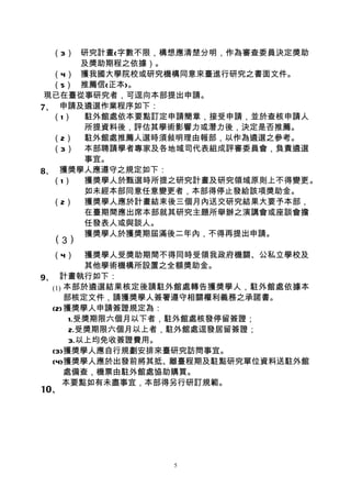 （3） 研究計畫(字數不限，構想應清楚分明，作為審查委員決定獎助
      及獎助期程之依據）。
  （4） 獲我國大學院校或研究機構同意來臺進行研究之書面文件。
  （5） 推薦信(正本)。
 現已在臺從事研究者，可逕向本部提出申請。
7、 申請及遴選作業程序如下：
  （1） 駐外館處依本要點訂定申請簡章，接受申請，並於查核申請人
      所提資料後，評估其學術影響力或潛力後，決定是否推薦。
  （2） 駐外館處推薦人選時須敍明理由報部，以作為遴選之參考。
  （3） 本部聘請學者專家及各地域司代表組成評審委員會，負責遴選
      事宜。
8、 獲獎學人應遵守之規定如下：
  （1） 獲獎學人於甄選時所提之研究計畫及研究領域原則上不得變更。
      如未經本部同意任意變更者，本部得停止發給該項獎助金。
  （2） 獲獎學人應於計畫結束後三個月內送交研究結果大要予本部，
      在臺期間應出席本部就其研究主題所舉辦之演講會或座談會擔
      任發表人或與談人。
      獲獎學人於獲獎期屆滿後二年內，不得再提出申請。
 （3）
 （4）      獲獎學人受獎助期間不得同時受領我政府機關、公私立學校及
          其他學術機構所設置之全額獎助金。
9、 計畫執行如下：
  (1) 本部於遴選結果核定後請駐外館處轉告獲獎學人，駐外館處依據本
      部核定文件，請獲獎學人簽署遵守相關權利義務之承諾書。
  (2)獲獎學人申請簽證規定為：
       1.受獎期限六個月以下者，駐外館處核發停留簽證；
       2.受獎期限六個月以上者，駐外館處逕發居留簽證；
       3.以上均免收簽證費用。
  (3)獲獎學人應自行規劃安排來臺研究訪問事宜。
  (4)獲獎學人應於出發前將其抵、離臺程期及駐點研究單位資料送駐外館
      處備查，機票由駐外館處協助購買。
     本要點如有未盡事宜，本部得另行研訂規範。
10、




                  5
 