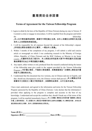 臺灣獎助金承諾書

      Terms of Agreement for the Taiwan Fellowship Program

1. I agree to abide by the laws of the Republic of China (Taiwan) during my stay in Taiwan. If
     I commit a crime or engage in misconduct, I will be expelled from the program and forfeit
     the                                                                           fellowship.
     (本人在中華民國停留期間，願遵守中華民國之法律。如本人有觸犯法律與行為失當，
     則本人之受獎資格將被註銷)。
2. I will be responsible for all expenses beyond the amount of the fellowship’s stipend.
   (所有超出獎助金額度以外之費用，一概由本人負擔)。
3. Within 3 months of the completion of my program, I will submit a solid and concise
   article or monograph on which I was conducting research to the Ministry of Foreign
   Affairs, Republic of China (Taiwan) and the ROC Embassy or Mission in my home
   country. (在臺研究完成三個月內，本人將提出研究結果大要予中華民國外交部及國
   籍或學籍所在地之中華民國駐外機構)。
4. Any report, either written or oral, produced from the research conducted during the tenure
   of the fellowship must give credit to the support provided by the Taiwan Fellowship
   Program. ( 本計畫之報告，不論是口頭或書面，皆應適當提及                                 「台灣學人獎助金計畫
   所給予之贊助與支持)。
5. I understand that this document has two versions, one in Chinese and one in English, and
   that, should any discrepancies exist, the Chinese version shall prevail. ( 本人瞭解此件承
   諾書有中文與英文二種文字對照版本，如解釋有歧異時，以中文版本為準)。


I have read, understood, and agreed to the information and terms for the Taiwan Fellowship
Program sponsored by the Republic of China (Taiwan). I also declare that the information I
provided when applying to the program is complete and accurate to the best of my
knowledge. I understand and accept the condition that, should I break any of the terms of the
program, I will be expelled immediately from it. (本人已閱讀、瞭解並且同意有關「臺灣學人獎助金
計畫」之資料與規定，本人宣誓在本人獎助金申請書所提供之資料全部屬實。本人瞭解並同意，如有任何
違反獎助金規定之情事，則本人受獎資格將被立即取消)。




Name (姓名) : _____________________________
Signature (簽名) : __________________________ Date (日期) : ________________


                                             6
 