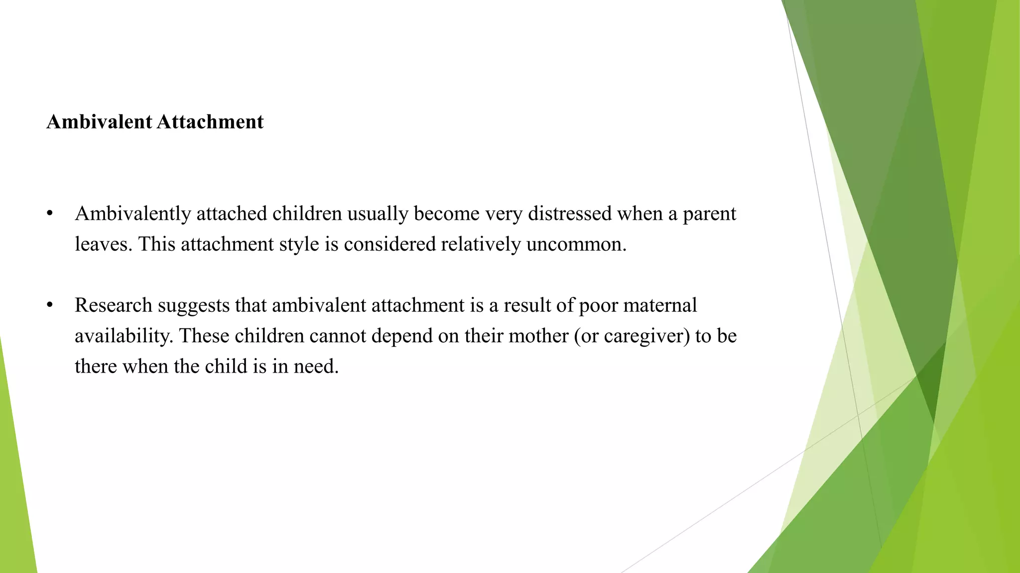 Ambivalent Attachment
• Ambivalently attached children usually become very distressed when a parent
leaves. This attachment style is considered relatively uncommon.
• Research suggests that ambivalent attachment is a result of poor maternal
availability. These children cannot depend on their mother (or caregiver) to be
there when the child is in need.
 