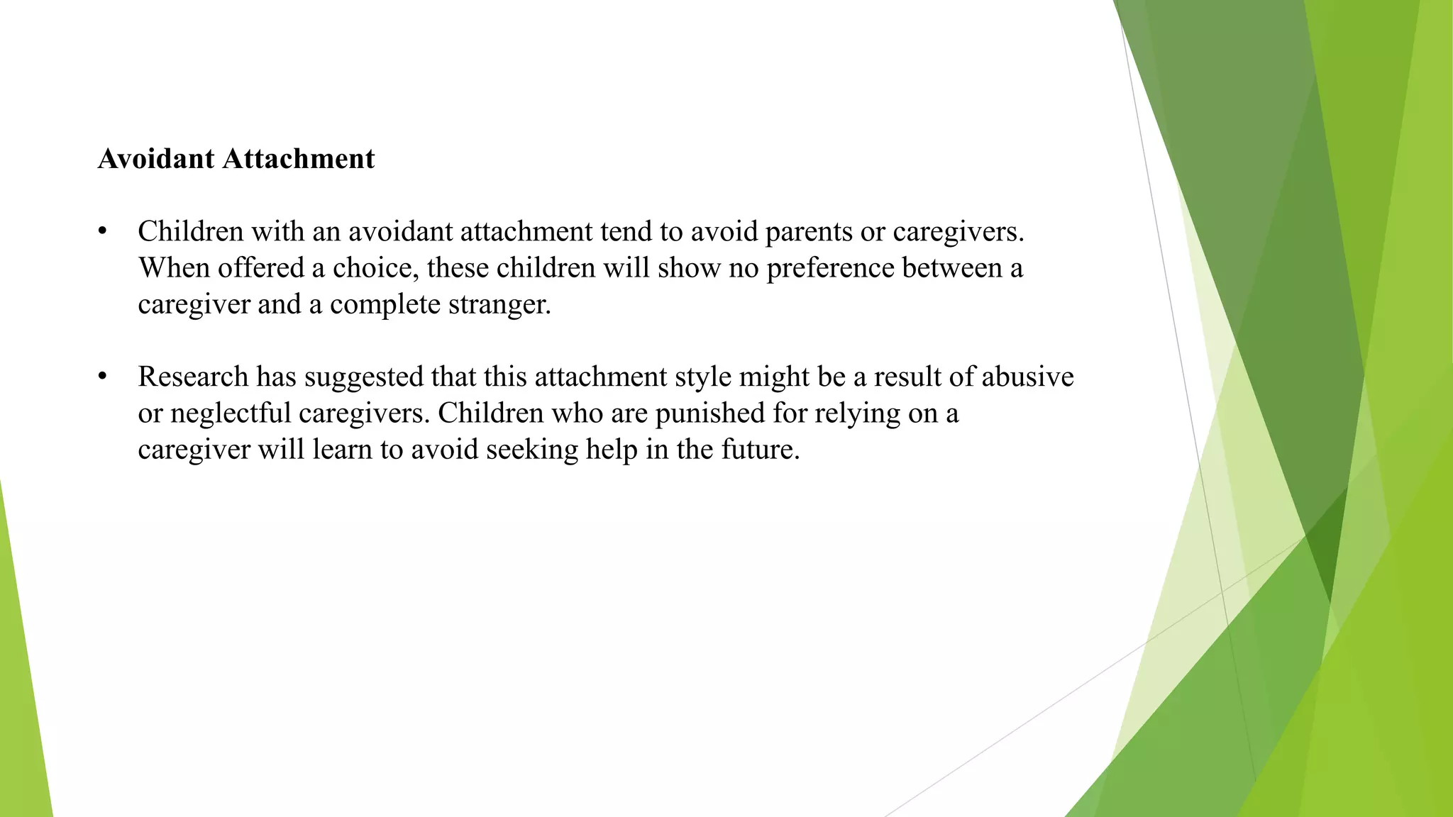 Avoidant Attachment
• Children with an avoidant attachment tend to avoid parents or caregivers.
When offered a choice, these children will show no preference between a
caregiver and a complete stranger.
• Research has suggested that this attachment style might be a result of abusive
or neglectful caregivers. Children who are punished for relying on a
caregiver will learn to avoid seeking help in the future.
 