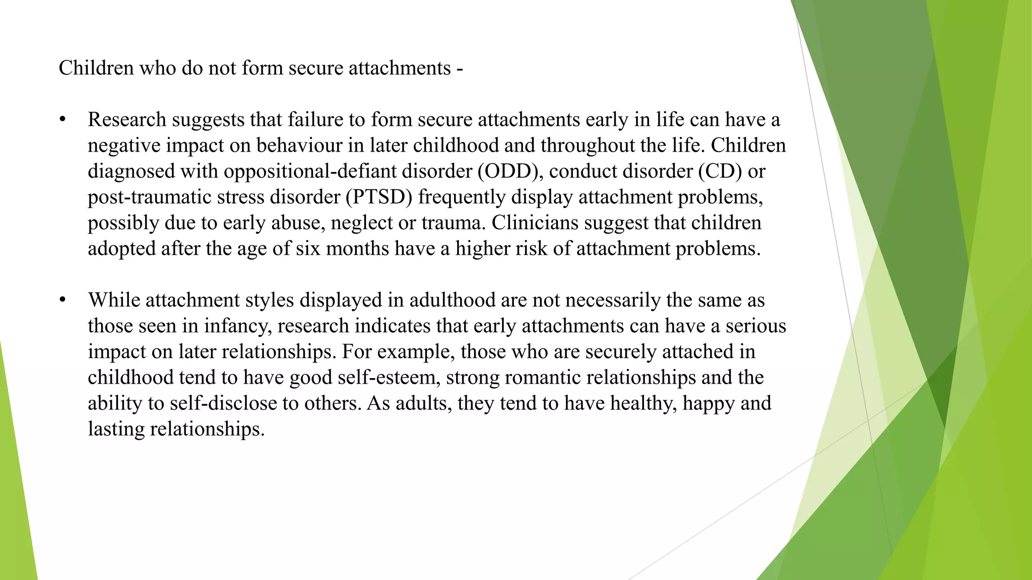 Children who do not form secure attachments -
• Research suggests that failure to form secure attachments early in life can have a
negative impact on behaviour in later childhood and throughout the life. Children
diagnosed with oppositional-defiant disorder (ODD), conduct disorder (CD) or
post-traumatic stress disorder (PTSD) frequently display attachment problems,
possibly due to early abuse, neglect or trauma. Clinicians suggest that children
adopted after the age of six months have a higher risk of attachment problems.
• While attachment styles displayed in adulthood are not necessarily the same as
those seen in infancy, research indicates that early attachments can have a serious
impact on later relationships. For example, those who are securely attached in
childhood tend to have good self-esteem, strong romantic relationships and the
ability to self-disclose to others. As adults, they tend to have healthy, happy and
lasting relationships.
 