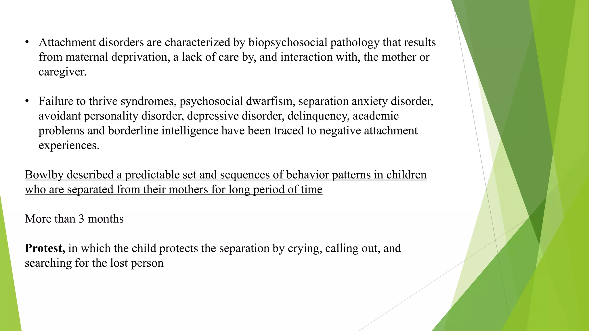 • Attachment disorders are characterized by biopsychosocial pathology that results
from maternal deprivation, a lack of care by, and interaction with, the mother or
caregiver.
• Failure to thrive syndromes, psychosocial dwarfism, separation anxiety disorder,
avoidant personality disorder, depressive disorder, delinquency, academic
problems and borderline intelligence have been traced to negative attachment
experiences.
Bowlby described a predictable set and sequences of behavior patterns in children
who are separated from their mothers for long period of time
More than 3 months
Protest, in which the child protects the separation by crying, calling out, and
searching for the lost person
 