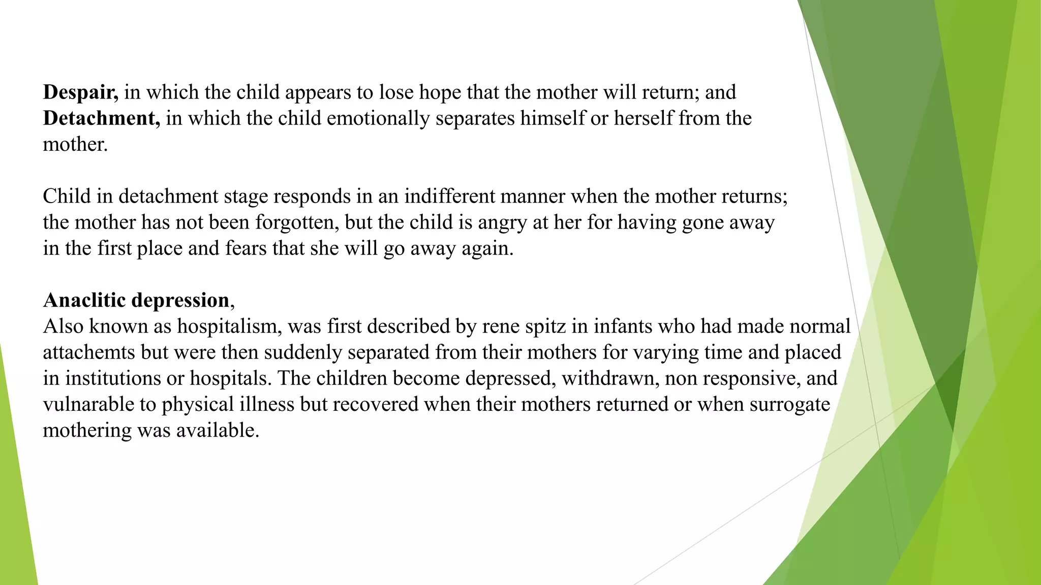 Despair, in which the child appears to lose hope that the mother will return; and
Detachment, in which the child emotionally separates himself or herself from the
mother.
Child in detachment stage responds in an indifferent manner when the mother returns;
the mother has not been forgotten, but the child is angry at her for having gone away
in the first place and fears that she will go away again.
Anaclitic depression,
Also known as hospitalism, was first described by rene spitz in infants who had made normal
attachemts but were then suddenly separated from their mothers for varying time and placed
in institutions or hospitals. The children become depressed, withdrawn, non responsive, and
vulnarable to physical illness but recovered when their mothers returned or when surrogate
mothering was available.
 