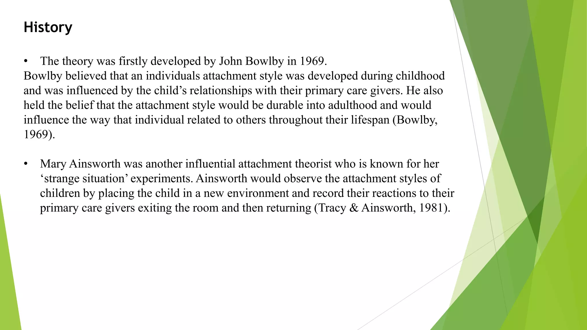 History
• The theory was firstly developed by John Bowlby in 1969.
Bowlby believed that an individuals attachment style was developed during childhood
and was influenced by the child’s relationships with their primary care givers. He also
held the belief that the attachment style would be durable into adulthood and would
influence the way that individual related to others throughout their lifespan (Bowlby,
1969).
• Mary Ainsworth was another influential attachment theorist who is known for her
‘strange situation’ experiments. Ainsworth would observe the attachment styles of
children by placing the child in a new environment and record their reactions to their
primary care givers exiting the room and then returning (Tracy & Ainsworth, 1981).
 