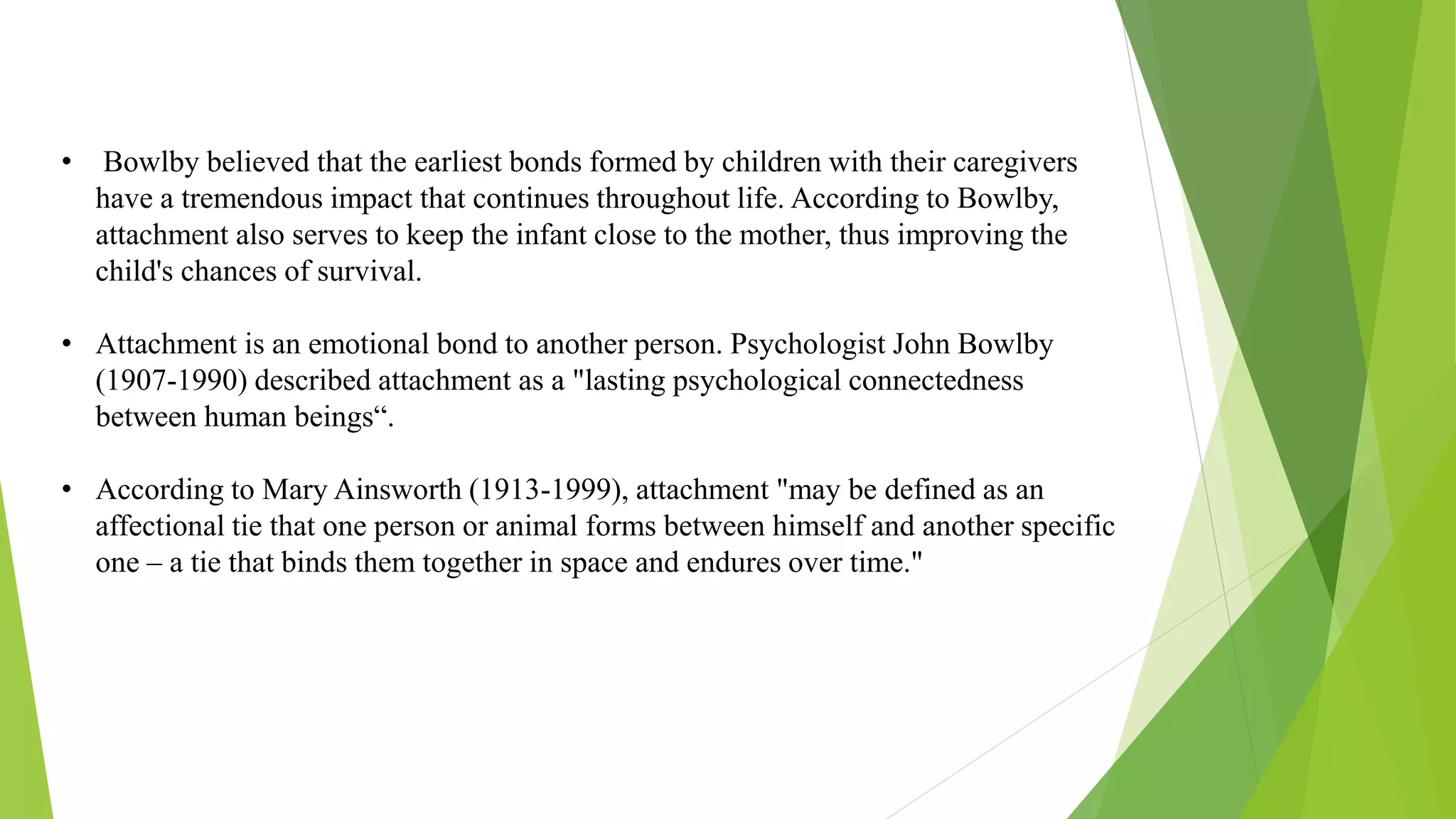• Bowlby believed that the earliest bonds formed by children with their caregivers
have a tremendous impact that continues throughout life. According to Bowlby,
attachment also serves to keep the infant close to the mother, thus improving the
child's chances of survival.
• Attachment is an emotional bond to another person. Psychologist John Bowlby
(1907-1990) described attachment as a "lasting psychological connectedness
between human beings“.
• According to Mary Ainsworth (1913-1999), attachment "may be defined as an
affectional tie that one person or animal forms between himself and another specific
one – a tie that binds them together in space and endures over time."
 