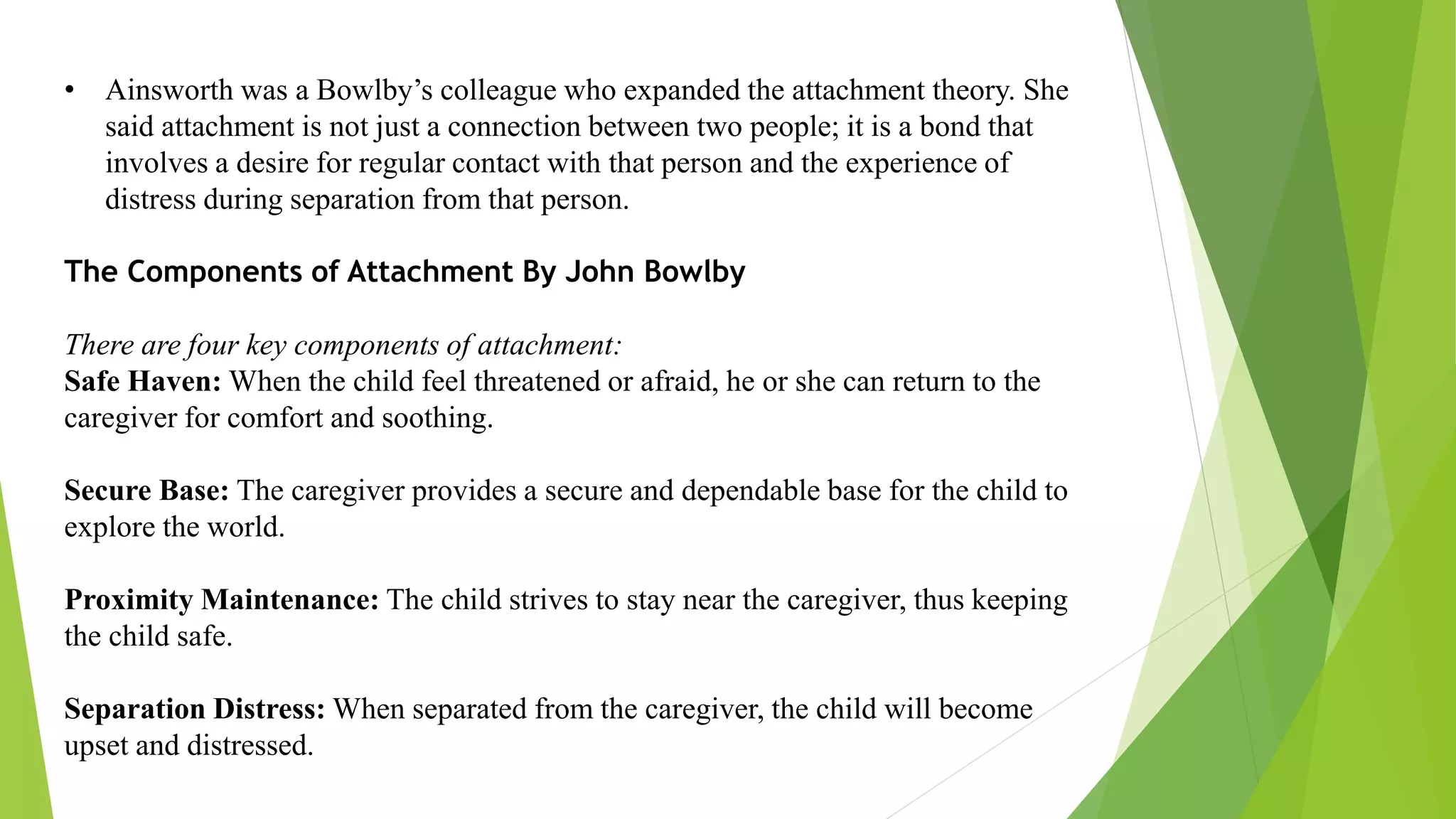 • Ainsworth was a Bowlby’s colleague who expanded the attachment theory. She
said attachment is not just a connection between two people; it is a bond that
involves a desire for regular contact with that person and the experience of
distress during separation from that person.
The Components of Attachment By John Bowlby
There are four key components of attachment:
Safe Haven: When the child feel threatened or afraid, he or she can return to the
caregiver for comfort and soothing.
Secure Base: The caregiver provides a secure and dependable base for the child to
explore the world.
Proximity Maintenance: The child strives to stay near the caregiver, thus keeping
the child safe.
Separation Distress: When separated from the caregiver, the child will become
upset and distressed.
 