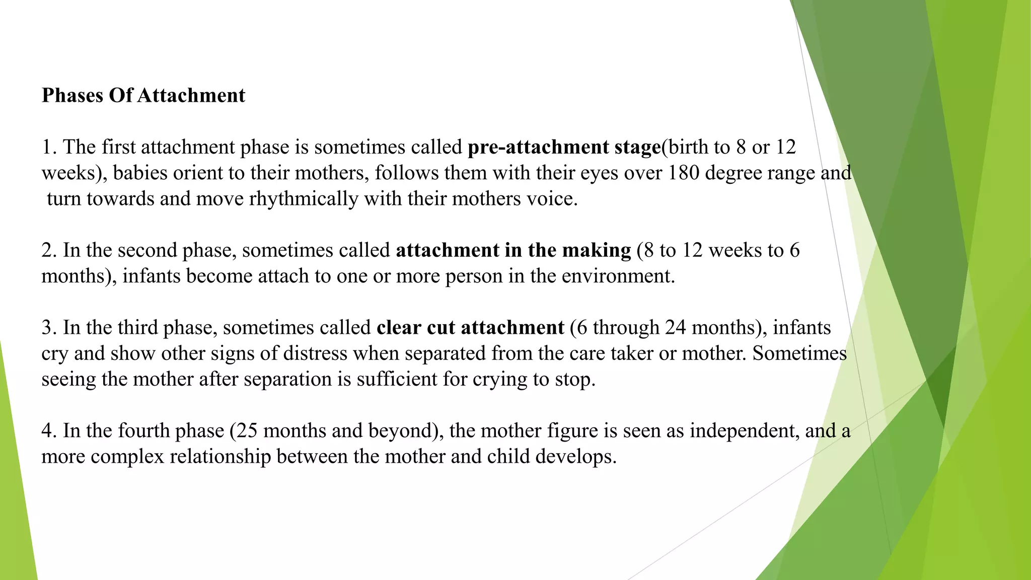 Phases Of Attachment
1. The first attachment phase is sometimes called pre-attachment stage(birth to 8 or 12
weeks), babies orient to their mothers, follows them with their eyes over 180 degree range and
turn towards and move rhythmically with their mothers voice.
2. In the second phase, sometimes called attachment in the making (8 to 12 weeks to 6
months), infants become attach to one or more person in the environment.
3. In the third phase, sometimes called clear cut attachment (6 through 24 months), infants
cry and show other signs of distress when separated from the care taker or mother. Sometimes
seeing the mother after separation is sufficient for crying to stop.
4. In the fourth phase (25 months and beyond), the mother figure is seen as independent, and a
more complex relationship between the mother and child develops.
 