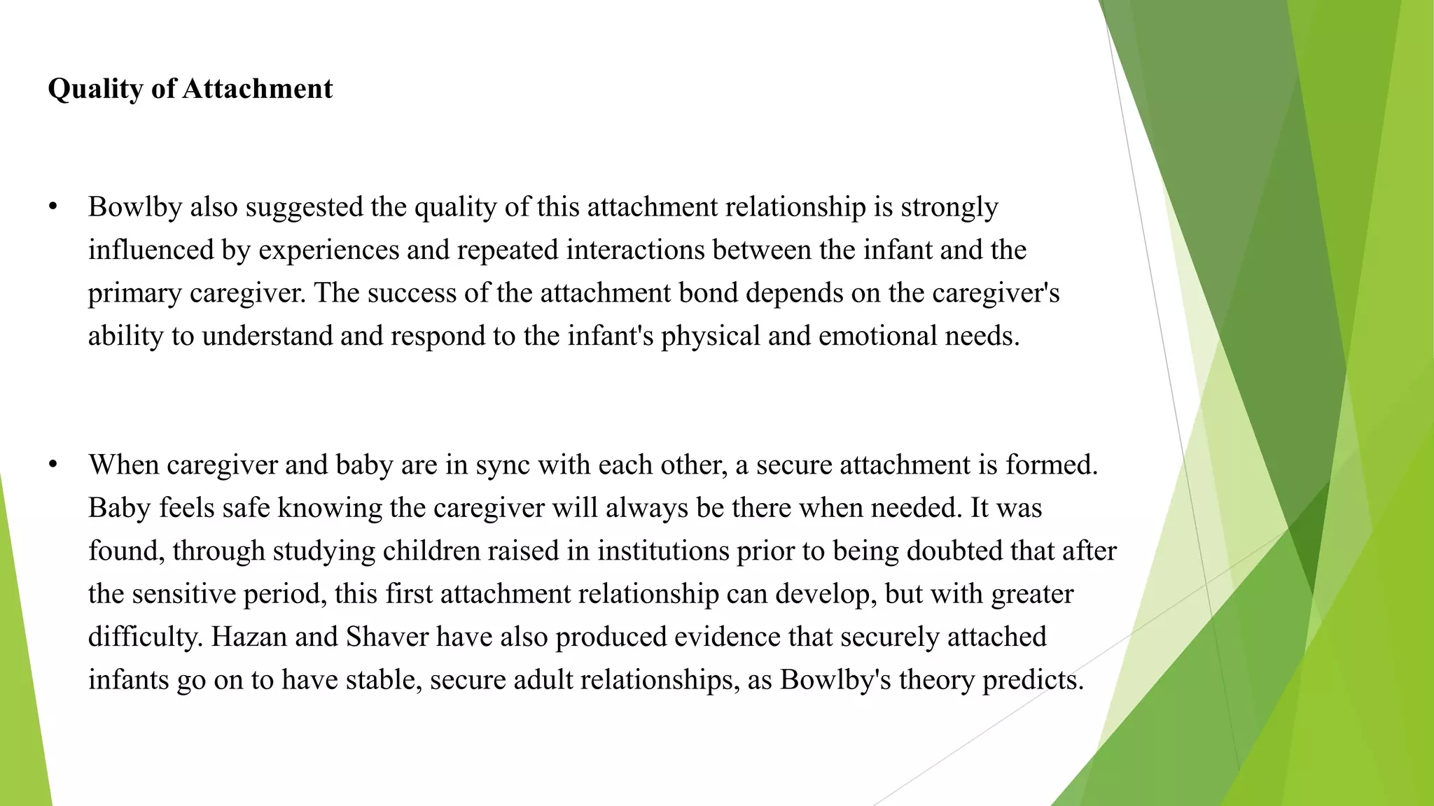Quality of Attachment
• Bowlby also suggested the quality of this attachment relationship is strongly
influenced by experiences and repeated interactions between the infant and the
primary caregiver. The success of the attachment bond depends on the caregiver's
ability to understand and respond to the infant's physical and emotional needs.
• When caregiver and baby are in sync with each other, a secure attachment is formed.
Baby feels safe knowing the caregiver will always be there when needed. It was
found, through studying children raised in institutions prior to being doubted that after
the sensitive period, this first attachment relationship can develop, but with greater
difficulty. Hazan and Shaver have also produced evidence that securely attached
infants go on to have stable, secure adult relationships, as Bowlby's theory predicts.
 