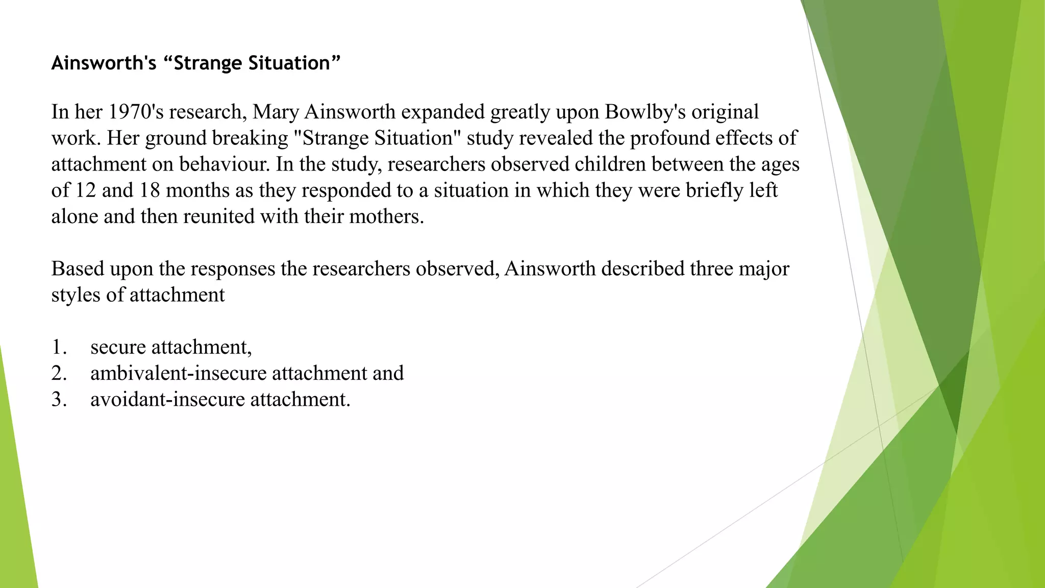 Ainsworth's “Strange Situation”
In her 1970's research, Mary Ainsworth expanded greatly upon Bowlby's original
work. Her ground breaking "Strange Situation" study revealed the profound effects of
attachment on behaviour. In the study, researchers observed children between the ages
of 12 and 18 months as they responded to a situation in which they were briefly left
alone and then reunited with their mothers.
Based upon the responses the researchers observed, Ainsworth described three major
styles of attachment
1. secure attachment,
2. ambivalent-insecure attachment and
3. avoidant-insecure attachment.
 