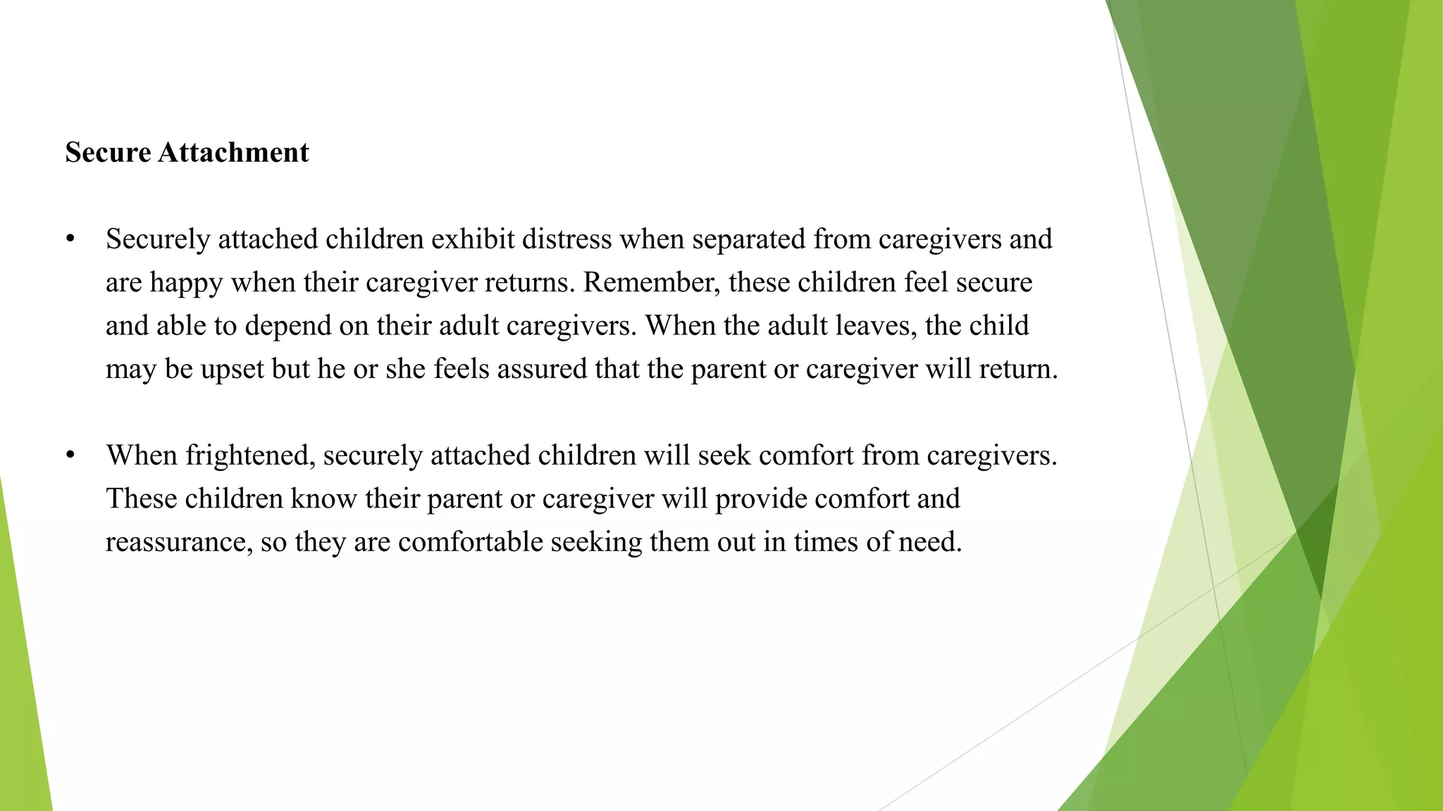 Secure Attachment
• Securely attached children exhibit distress when separated from caregivers and
are happy when their caregiver returns. Remember, these children feel secure
and able to depend on their adult caregivers. When the adult leaves, the child
may be upset but he or she feels assured that the parent or caregiver will return.
• When frightened, securely attached children will seek comfort from caregivers.
These children know their parent or caregiver will provide comfort and
reassurance, so they are comfortable seeking them out in times of need.
 
