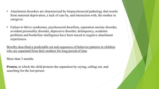 • Attachment disorders are characterized by biopsychosocial pathology that results
from maternal deprivation, a lack of care by, and interaction with, the mother or
caregiver.
• Failure to thrive syndromes, psychosocial dwarfism, separation anxiety disorder,
avoidant personality disorder, depressive disorder, delinquency, academic
problems and borderline intelligence have been traced to negative attachment
experiences.
Bowlby described a predictable set and sequences of behavior patterns in children
who are separated from their mothers for long period of time
More than 3 months
Protest, in which the child protects the separation by crying, calling out, and
searching for the lost person
 