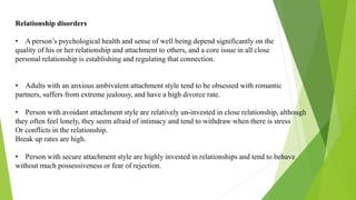 Relationship disorders
• A person’s psychological health and sense of well being depend significantly on the
quality of his or her relationship and attachment to others, and a core issue in all close
personal relationship is establishing and regulating that connection.
• Adults with an anxious ambivalent attachment style tend to be obsessed with romantic
partners, suffers from extreme jealousy, and have a high divorce rate.
• Person with avoidant attachment style are relatively un-invested in close relationship, although
they often feel lonely, they seem afraid of intimacy and tend to withdraw when there is stress
Or conflicts in the relationship.
Break up rates are high.
• Person with secure attachment style are highly invested in relationships and tend to behave
without much possessiveness or fear of rejection.
 
