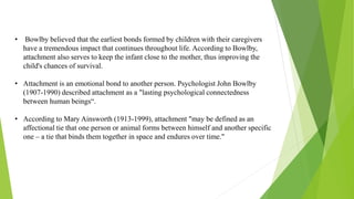 • Bowlby believed that the earliest bonds formed by children with their caregivers
have a tremendous impact that continues throughout life. According to Bowlby,
attachment also serves to keep the infant close to the mother, thus improving the
child's chances of survival.
• Attachment is an emotional bond to another person. Psychologist John Bowlby
(1907-1990) described attachment as a "lasting psychological connectedness
between human beings“.
• According to Mary Ainsworth (1913-1999), attachment "may be defined as an
affectional tie that one person or animal forms between himself and another specific
one – a tie that binds them together in space and endures over time."
 