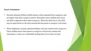 Secure Attachment
• Securely attached children exhibit distress when separated from caregivers and
are happy when their caregiver returns. Remember, these children feel secure
and able to depend on their adult caregivers. When the adult leaves, the child
may be upset but he or she feels assured that the parent or caregiver will return.
• When frightened, securely attached children will seek comfort from caregivers.
These children know their parent or caregiver will provide comfort and
reassurance, so they are comfortable seeking them out in times of need.
 