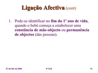 Ligação Afectiva   (cont) Pode-se identificar no  fim do 1º ano de vida , quando o bebé começa a estabelecer uma  constância de mãe-objecto  ou  permanência de objectos  (das pessoas). 