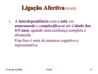 Ligação Afectiva   (cont) A  interdependência  com a  mãe  vai  aumentando  e  complexifica-se  até à  idade dos 4-5 anos , quando uma confiança completa é alcançada. Esta fase é mais de natureza cognitiva e representativa. 