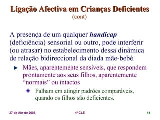 Ligação Afectiva em Crianças Deficientes   (cont) A presença de um qualquer  handicap  (deficiência) sensorial ou outro, pode interferir (ou atrasar) no estabelecimento dessa dinâmica de relação bidireccional da díada mãe-bebé. Mães, aparentemente sensíveis, que respondem prontamente aos seus filhos, aparentemente “normais” ou intactos Falham em atingir padrões comparáveis, quando os filhos são deficientes. 